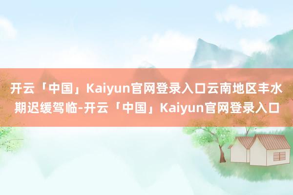开云「中国」Kaiyun官网登录入口云南地区丰水期迟缓驾临-开云「中国」Kaiyun官网登录入口