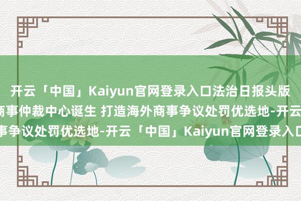 开云「中国」Kaiyun官网登录入口法治日报头版：北京全链条激动海外商事仲裁中心诞生 打造海外商事争议处罚优选地-开云「中国」Kaiyun官网登录入口