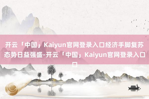 开云「中国」Kaiyun官网登录入口经济手脚复苏态势日益强盛-开云「中国」Kaiyun官网登录入口