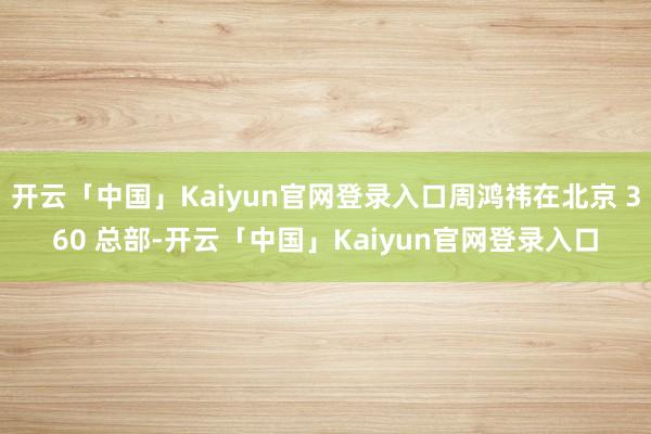 开云「中国」Kaiyun官网登录入口周鸿祎在北京 360 总部-开云「中国」Kaiyun官网登录入口