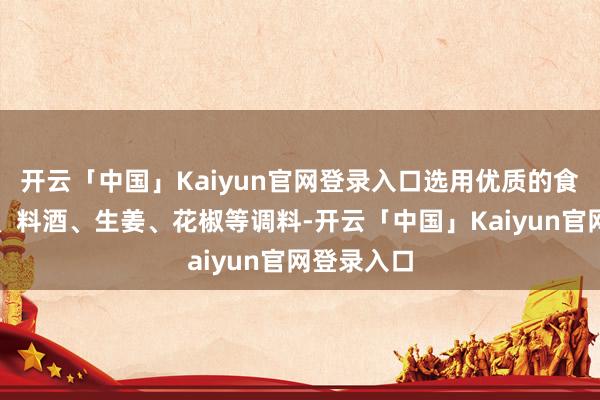 开云「中国」Kaiyun官网登录入口选用优质的食盐、白糖、料酒、生姜、花椒等调料-开云「中国」Kaiyun官网登录入口