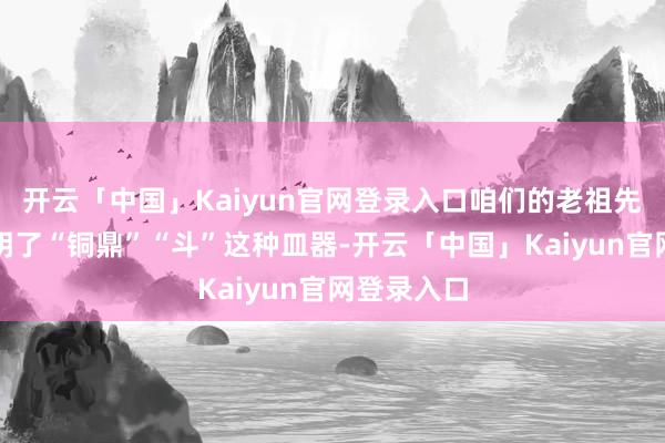 开云「中国」Kaiyun官网登录入口咱们的老祖先早早就发明了“铜鼎”“斗”这种皿器-开云「中国」Kaiyun官网登录入口