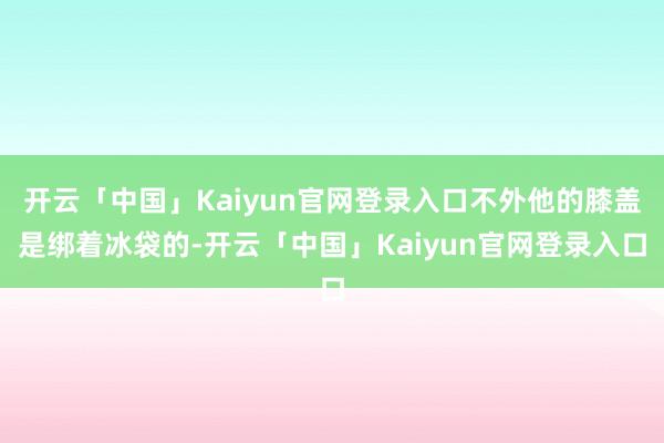 开云「中国」Kaiyun官网登录入口不外他的膝盖是绑着冰袋的-开云「中国」Kaiyun官网登录入口