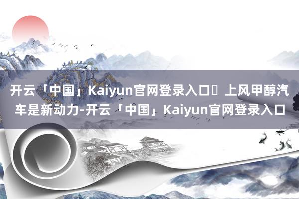 开云「中国」Kaiyun官网登录入口❶上风甲醇汽车是新动力-开云「中国」Kaiyun官网登录入口