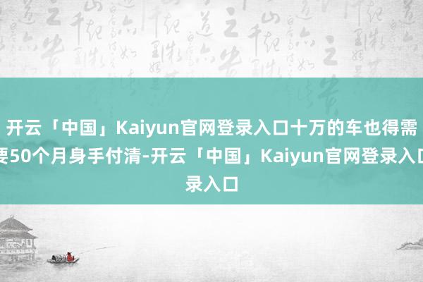 开云「中国」Kaiyun官网登录入口十万的车也得需要50个月身手付清-开云「中国」Kaiyun官网登录入口