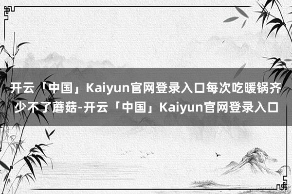开云「中国」Kaiyun官网登录入口每次吃暖锅齐少不了蘑菇-开云「中国」Kaiyun官网登录入口