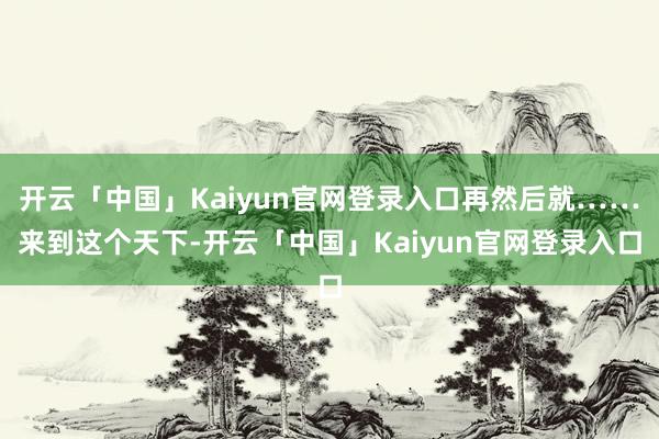 开云「中国」Kaiyun官网登录入口再然后就……来到这个天下-开云「中国」Kaiyun官网登录入口