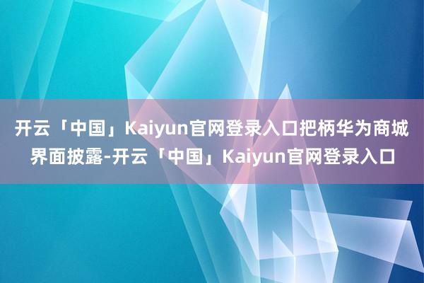 开云「中国」Kaiyun官网登录入口把柄华为商城界面披露-开云「中国」Kaiyun官网登录入口