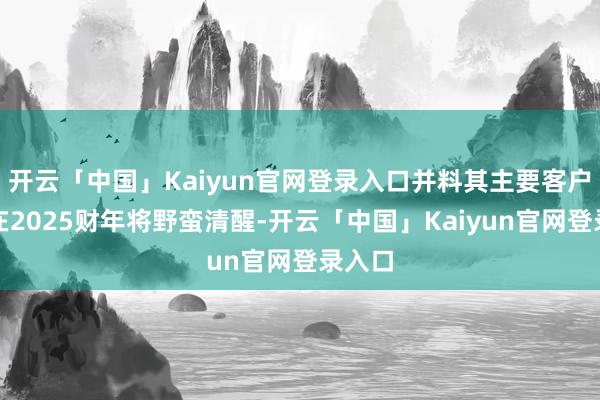开云「中国」Kaiyun官网登录入口并料其主要客户订单在2025财年将野蛮清醒-开云「中国」Kaiyun官网登录入口