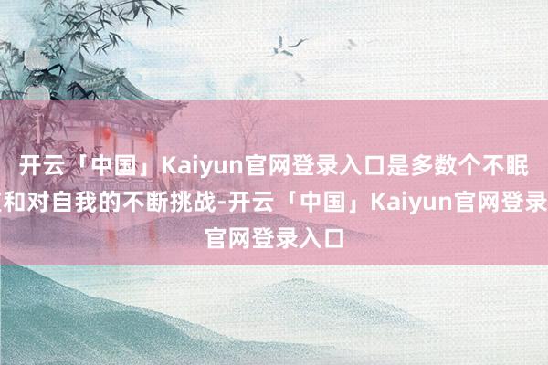 开云「中国」Kaiyun官网登录入口是多数个不眠之夜和对自我的不断挑战-开云「中国」Kaiyun官网登录入口