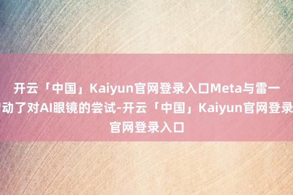 开云「中国」Kaiyun官网登录入口Meta与雷一又启动了对AI眼镜的尝试-开云「中国」Kaiyun官网登录入口