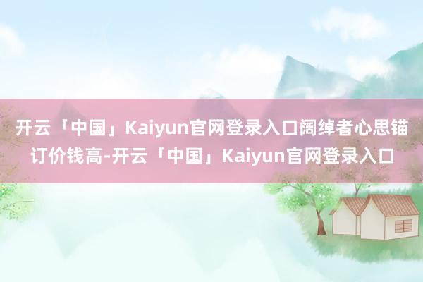 开云「中国」Kaiyun官网登录入口阔绰者心思锚订价钱高-开云「中国」Kaiyun官网登录入口