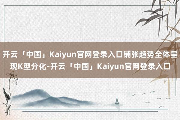 开云「中国」Kaiyun官网登录入口铺张趋势全体呈现K型分化-开云「中国」Kaiyun官网登录入口