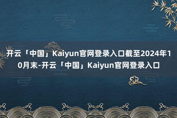 开云「中国」Kaiyun官网登录入口截至2024年10月末-开云「中国」Kaiyun官网登录入口