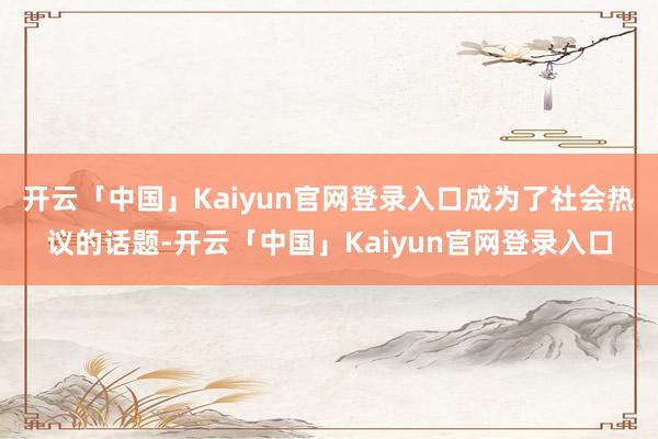 开云「中国」Kaiyun官网登录入口成为了社会热议的话题-开云「中国」Kaiyun官网登录入口