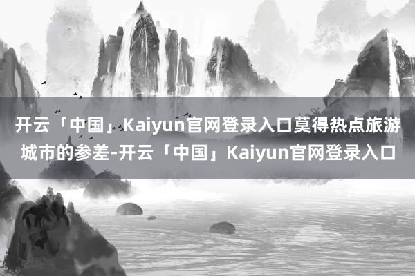 开云「中国」Kaiyun官网登录入口莫得热点旅游城市的参差-开云「中国」Kaiyun官网登录入口