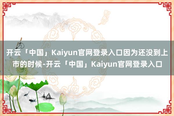 开云「中国」Kaiyun官网登录入口因为还没到上市的时候-开云「中国」Kaiyun官网登录入口