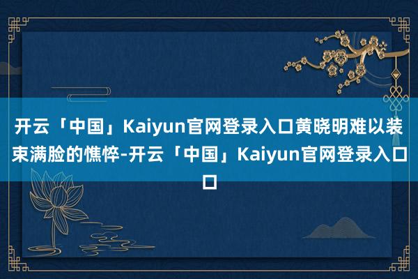 开云「中国」Kaiyun官网登录入口黄晓明难以装束满脸的憔悴-开云「中国」Kaiyun官网登录入口