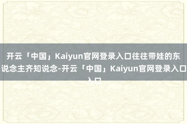 开云「中国」Kaiyun官网登录入口往往带娃的东说念主齐知说念-开云「中国」Kaiyun官网登录入口