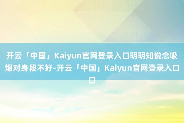 开云「中国」Kaiyun官网登录入口明明知说念吸烟对身段不好-开云「中国」Kaiyun官网登录入口