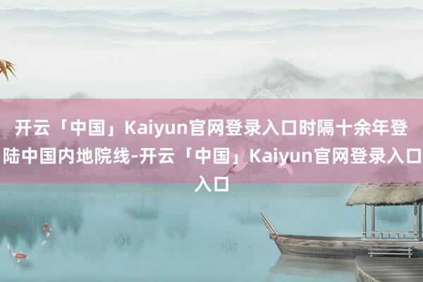 开云「中国」Kaiyun官网登录入口时隔十余年登陆中国内地院线-开云「中国」Kaiyun官网登录入口