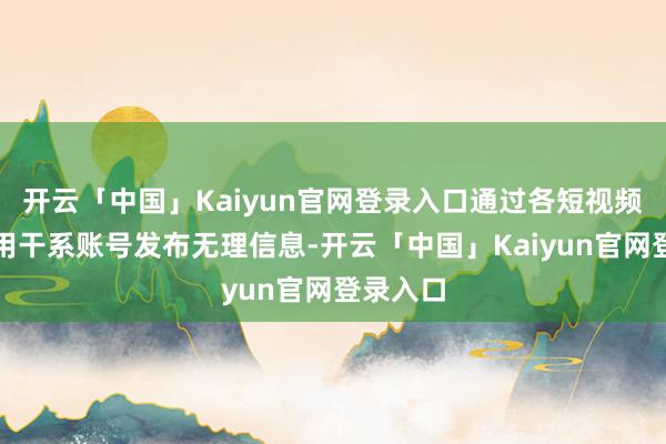 开云「中国」Kaiyun官网登录入口通过各短视频平台使用干系账号发布无理信息-开云「中国」Kaiyun官网登录入口