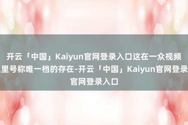 开云「中国」Kaiyun官网登录入口这在一众视频博主里号称唯一档的存在-开云「中国」Kaiyun官网登录入口