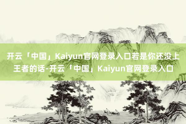 开云「中国」Kaiyun官网登录入口若是你还没上王者的话-开云「中国」Kaiyun官网登录入口