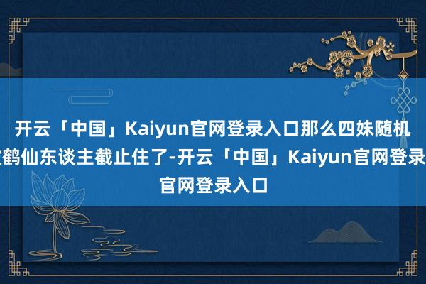 开云「中国」Kaiyun官网登录入口那么四妹随机率被鹤仙东谈主截止住了-开云「中国」Kaiyun官网登录入口