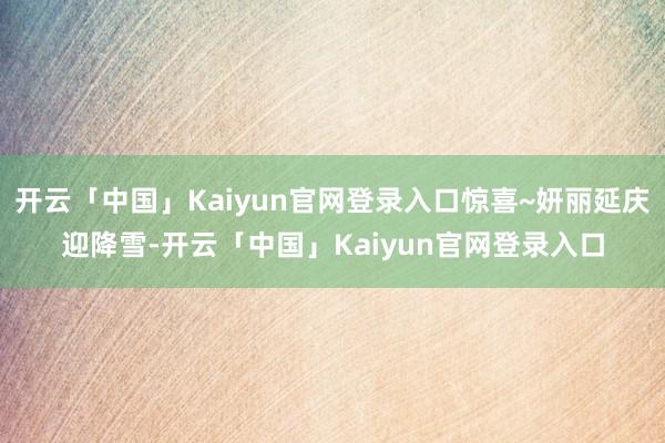 开云「中国」Kaiyun官网登录入口惊喜~妍丽延庆迎降雪-开云「中国」Kaiyun官网登录入口