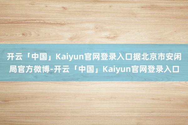 开云「中国」Kaiyun官网登录入口据北京市安闲局官方微博-开云「中国」Kaiyun官网登录入口