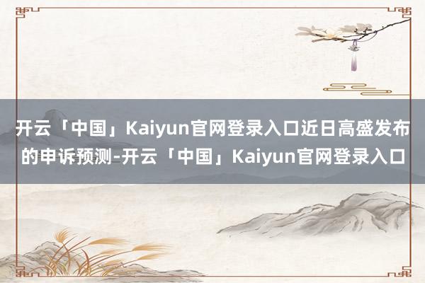 开云「中国」Kaiyun官网登录入口近日高盛发布的申诉预测-开云「中国」Kaiyun官网登录入口