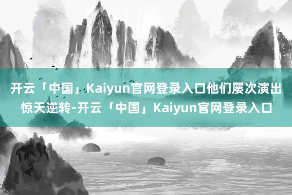 开云「中国」Kaiyun官网登录入口他们屡次演出惊天逆转-开云「中国」Kaiyun官网登录入口