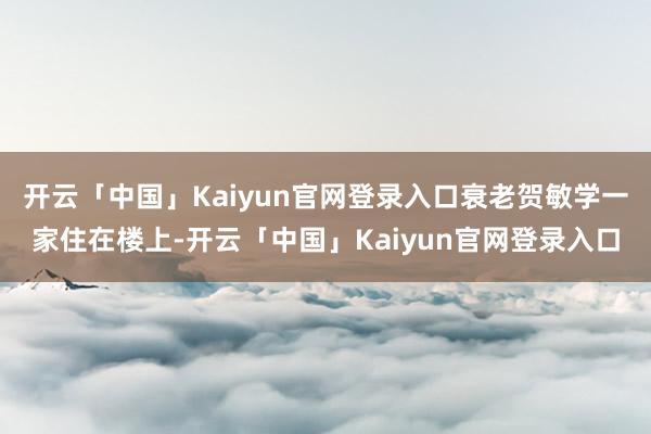 开云「中国」Kaiyun官网登录入口衰老贺敏学一家住在楼上-开云「中国」Kaiyun官网登录入口
