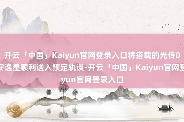 开云「中国」Kaiyun官网登录入口将搭载的光传01、02安逸星顺利送入预定轨谈-开云「中国」Kaiyun官网登录入口