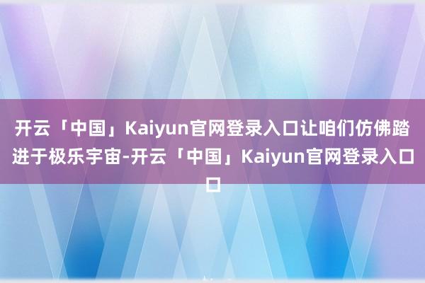 开云「中国」Kaiyun官网登录入口让咱们仿佛踏进于极乐宇宙-开云「中国」Kaiyun官网登录入口