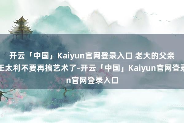 开云「中国」Kaiyun官网登录入口 老大的父亲但愿王太利不要再搞艺术了-开云「中国」Kaiyun官网登录入口