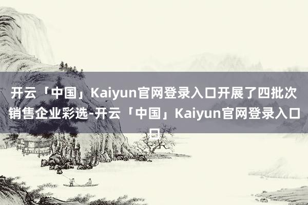 开云「中国」Kaiyun官网登录入口开展了四批次销售企业彩选-开云「中国」Kaiyun官网登录入口