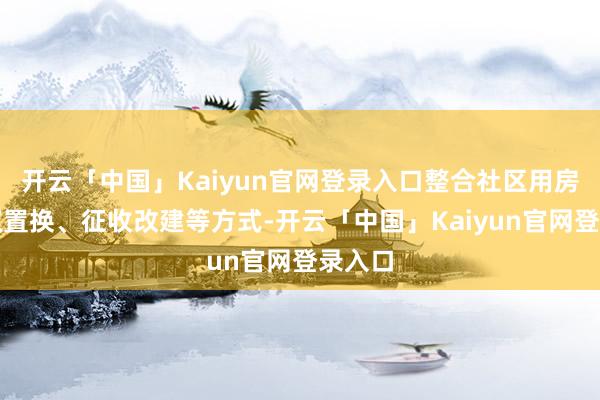 开云「中国」Kaiyun官网登录入口整合社区用房、产权置换、征收改建等方式-开云「中国」Kaiyun官网登录入口