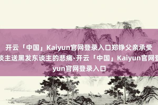 开云「中国」Kaiyun官网登录入口郑铮父亲承受鹤发东谈主送黑发东谈主的悲痛-开云「中国」Kaiyun官网登录入口