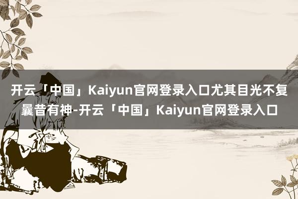 开云「中国」Kaiyun官网登录入口尤其目光不复曩昔有神-开云「中国」Kaiyun官网登录入口