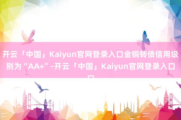 开云「中国」Kaiyun官网登录入口金铜转债信用级别为“AA+”-开云「中国」Kaiyun官网登录入口