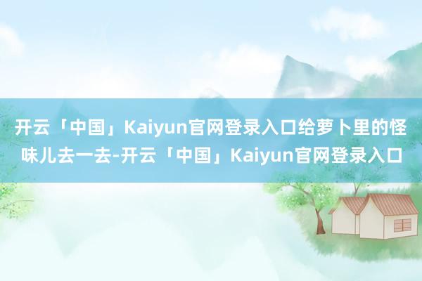 开云「中国」Kaiyun官网登录入口给萝卜里的怪味儿去一去-开云「中国」Kaiyun官网登录入口