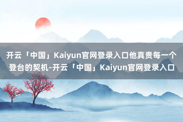 开云「中国」Kaiyun官网登录入口他真贵每一个登台的契机-开云「中国」Kaiyun官网登录入口