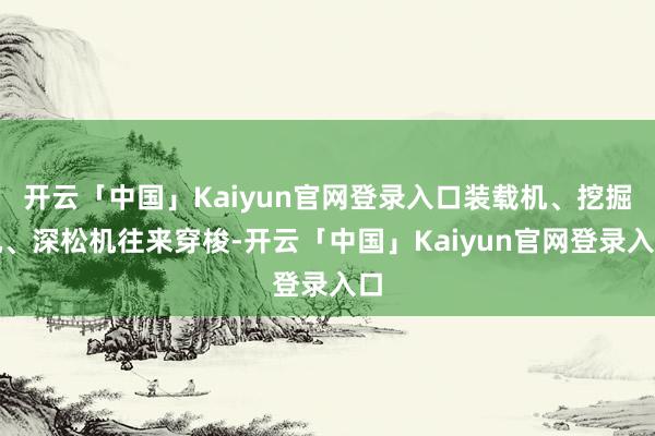 开云「中国」Kaiyun官网登录入口装载机、挖掘机、深松机往来穿梭-开云「中国」Kaiyun官网登录入口