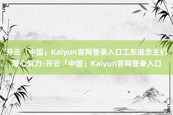 开云「中国」Kaiyun官网登录入口工东说念主们凝心聚力-开云「中国」Kaiyun官网登录入口