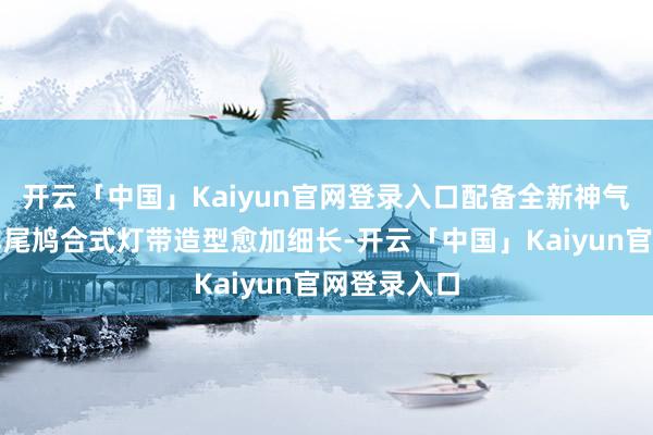 开云「中国」Kaiyun官网登录入口配备全新神气的轮毂；车尾鸠合式灯带造型愈加细长-开云「中国」Kaiyun官网登录入口
