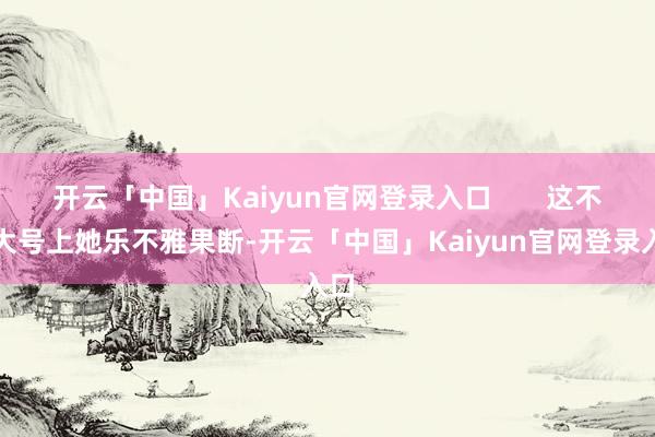 开云「中国」Kaiyun官网登录入口       这不在大号上她乐不雅果断-开云「中国」Kaiyun官网登录入口