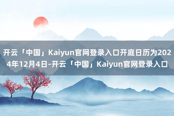 开云「中国」Kaiyun官网登录入口开庭日历为2024年12月4日-开云「中国」Kaiyun官网登录入口