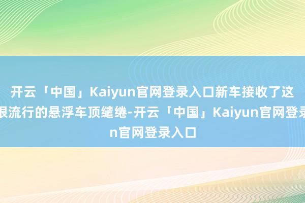 开云「中国」Kaiyun官网登录入口新车接收了这几年很流行的悬浮车顶缱绻-开云「中国」Kaiyun官网登录入口